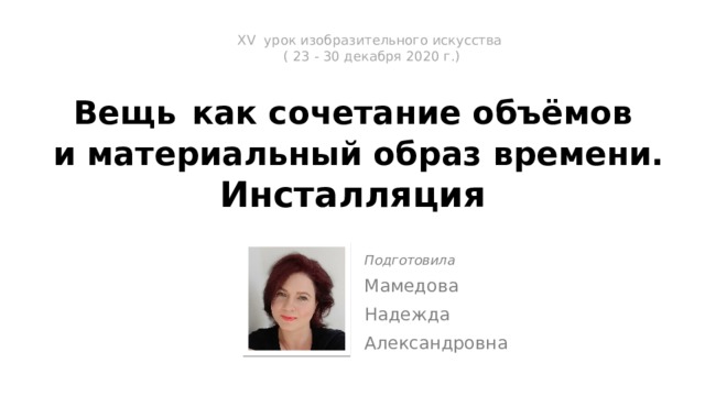 ХV урок изобразительного искусства  ( 23 - 30 декабря 2020 г.)   Вещь  как сочетание объёмов  и материальный образ времени.  Инсталляция Подготовила Мамедова Надежда Александровна 