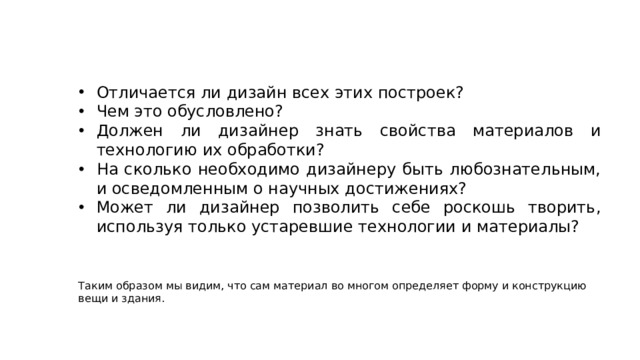 Отличается ли дизайн всех этих построек? Чем это обусловлено? Должен ли дизайнер знать свойства материалов и технологию их обработки? На сколько необходимо дизайнеру быть любознательным, и осведомленным о научных достижениях? Может ли дизайнер позволить себе роскошь творить, используя только устаревшие технологии и материалы? Таким образом мы видим, что сам материал во многом определяет форму и конструкцию вещи и здания. 