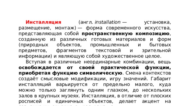  Инсталляция (англ.  installation  — установка, размещение, монтаж) — форма современного искусства, представляющая собой пространственную композицию , созданную из различных готовых материалов и форм (природных объектов, промышленных и бытовых предметов, фрагментов текстовой и зрительной информации) и являющую собой художественное целое.  Вступая в различные неординарные комбинации, вещь освобождается от своей практической функции, приобретая функцию символическую . Смена контекстов создаёт смысловые модификации, игру значений. Габарит инсталляций варьируется от предельно малого, куда можно только заглянуть одним глазком, до нескольких залов в крупных музеях. Инсталляция, в отличие от плоских росписей и единичных объектов, делает акцент на создание интерьерного пространства. 
