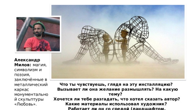 Александр Милов: магия, символизм и поэзия, заключённые в металлический каркас монументальной скульптуры «Любовь». Что ты чувствуешь, глядя на эту инсталляцию?  Вызывает ли она желание размышлять? На какую тему? Хочется ли тебе разгадать, что хотел сказать автор? Какие материалы использовал художник? Работает ли он со средой (ландшафтом, окружением)? 