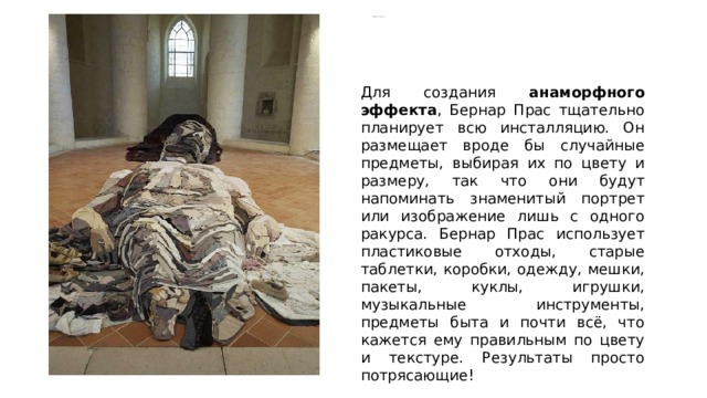  «Мёртвый Христос», Андреа Мантенья   Для создания анаморфного эффекта , Бернар Прас тщательно планирует всю инсталляцию. Он размещает вроде бы случайные предметы, выбирая их по цвету и размеру, так что они будут напоминать знаменитый портрет или изображение лишь с одного ракурса. Бернар Прас использует пластиковые отходы, старые таблетки, коробки, одежду, мешки, пакеты, куклы, игрушки, музыкальные инструменты, предметы быта и почти всё, что кажется ему правильным по цвету и текстуре. Результаты просто потрясающие! 