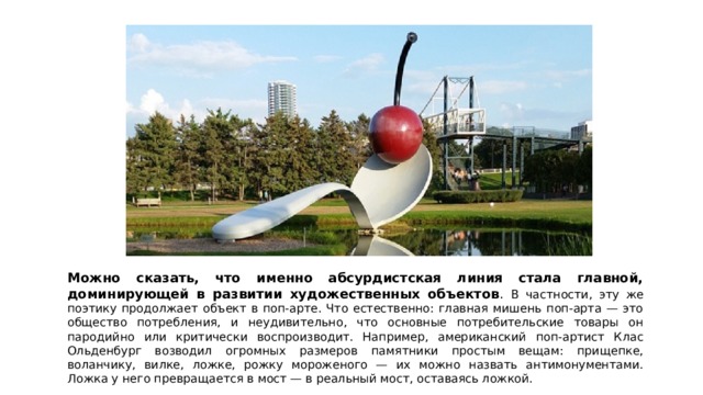 Можно сказать, что именно абсурдистская линия стала главной, доминирующей в развитии художественных объектов . В частности, эту же поэтику продолжает объект в поп-арте. Что естественно: главная мишень поп-арта — это общество потребления, и неудивительно, что основные потребительские товары он пародийно или критически воспроизводит. Например, американский поп-артист Клас Ольденбург возводил огромных размеров памятники простым вещам: прищепке, воланчику, вилке, ложке, рожку мороженого — их можно назвать антимонументами. Ложка у него превращается в мост — в реальный мост, оставаясь ложкой. 