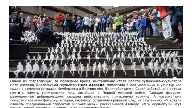 Одной из потрясающих, за последнее время, инсталляций стала работа художника-скульптора Неле Азеведо. Бразильский скульптор Неле Азеведо , поместила 5 000 маленьких скульптур изо льда на ступенях площади Чемберлена в Бирмингеме, Великобритания. Своей работой, она хотела почтить память гражданских лиц, погибших в Первой мировой войне. Тающие фигурки, размещенные добровольцами, создали действительно призрачную картину. А наверху она поместил красную фигурку, которая, казалось, оставляла кровавый след на ступеньках. «Я хотела сломать традиционный стереотип о памятниках», рассказывает Азеведо. «Мои скульптуры чтут память людей, которых не вспоминают другие памятники». 