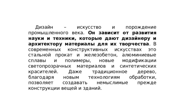  Дизайн – искусство и порождение промышленного века. Он зависит от развития науки и техники, которые дают дизайнеру и архитектору материалы для их творчества . В современных конструктивных искусствах это стальной прокат и железобетон, алюминиевые сплавы и полимеры, новые модификации светопрозрачных материалов и синтетических красителей. Даже традиционное дерево, благодаря новым технологиям обработки, позволяет создавать немыслимые прежде конструкции вещей и зданий. 