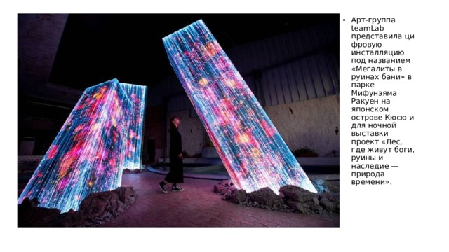 Арт-группа teamLab представила цифровую инсталляцию под названием «Мегалиты в руинах бани» в парке Мифунэяма Ракуен на японском острове Кюсю и для ночной выставки проект «Лес, где живут боги, руины и наследие — природа времени».  