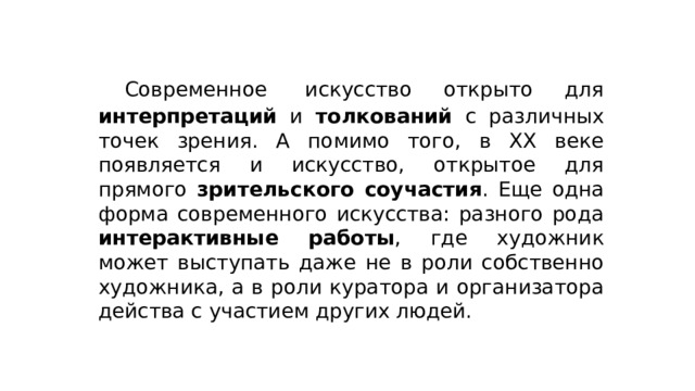  Современное  искусство открыто для интерпретаций и толкований с различных точек зрения. А помимо того, в XX веке появляется и искусство, открытое для прямого зрительского соучастия . Еще одна форма современного искусства: разного рода интерактивные работы , где художник может выступать даже не в роли собственно художника, а в роли куратора и организатора действа с участием других людей. 