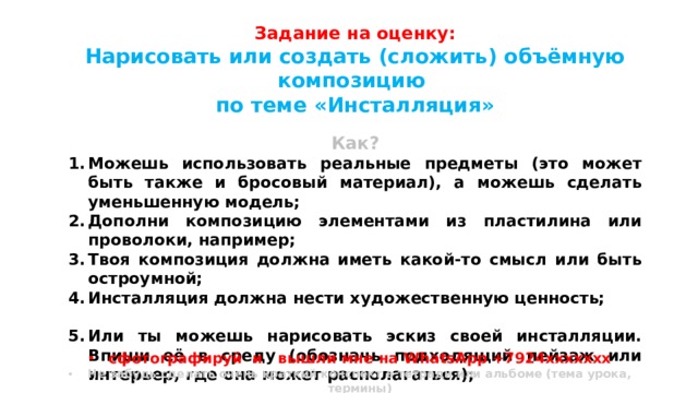 Задание на оценку: Нарисовать или создать (сложить) объёмную композицию по теме «Инсталляция»  Как? Можешь использовать реальные предметы (это может быть также и бросовый материал), а можешь сделать уменьшенную модель; Дополни композицию элементами из пластилина или проволоки, например; Твоя композиция должна иметь какой-то смысл или быть остроумной; Инсталляция должна нести художественную ценность;  Или ты можешь нарисовать эскиз своей инсталляции. Впиши её в среду (обозначь подходящий пейзаж или интерьер, где она может располагаться);  Дополни рисунок текстом (1-3 предложения), где излагается твоя идея (что ты хотел сказать своей инсталляцией). сфотографируй и вышли мне на WhatsApp +7924ххххххх Не забудь сделать очень краткий конспект в тетради или альбоме (тема урока, термины) 