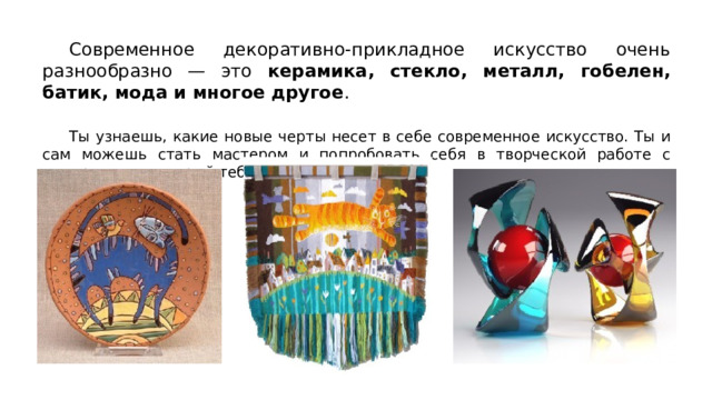  Современное декоративно-прикладное искусство очень разнообразно — это керамика, стекло, металл, гобелен, батик, мода и многое другое .  Ты узнаешь, какие новые черты несет в себе современное искусство. Ты и сам можешь стать мастером и попробовать себя в творческой работе с материалом, который тебе нравится. 