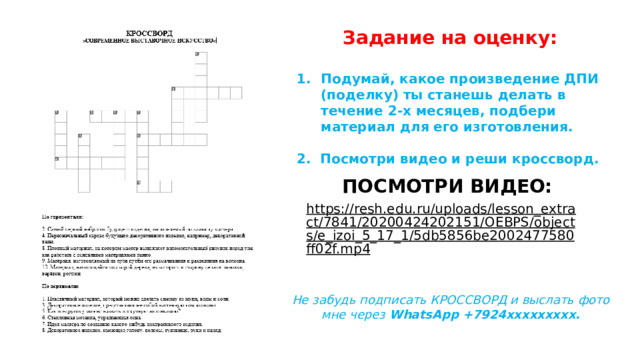 Задание на оценку:  Подумай, какое произведение ДПИ (поделку) ты станешь делать в течение 2-х месяцев, подбери материал для его изготовления.  2. Посмотри видео и реши кроссворд. ПОСМОТРИ ВИДЕО: https://resh.edu.ru/uploads/lesson_extract/7841/20200424202151/OEBPS/objects/e_izoi_5_17_1/5db5856be2002477580ff02f.mp4  Не забудь подписать КРОССВОРД и выслать фото мне через WhatsApp +7924ххххххххх. 