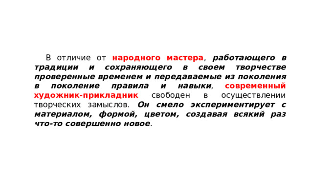  В отличие от народного мастера , работающего в традиции и сохраняющего в своем творчестве проверенные временем и передаваемые из поколения в поколение правила и навыки , современный художник-прикладник свободен в осуществлении творческих замыслов. Он смело экспериментирует с материалом, формой, цветом, создавая всякий раз что-то совершенно новое . 