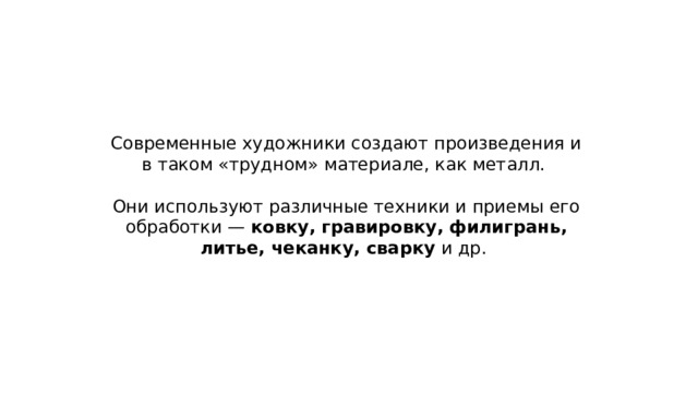 Современные художники создают произведения и в таком «трудном» материале, как металл. Они используют различные техники и приемы его обработки — ковку, гравировку, филигрань, литье, чеканку, сварку и др. 