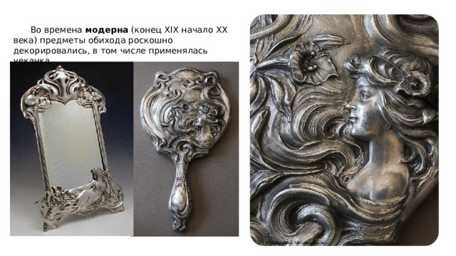  Во времена модерна (конец XIX начало ХХ века) предметы обихода роскошно декорировались, в том числе применялась чеканка. 