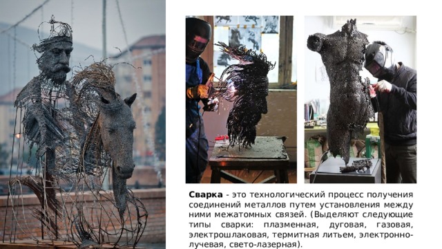 Сварка - это технологический процесс получения соединений металлов путем установления между ними межатомных связей. (Выделяют следующие типы сварки: плазменная, дуговая, газовая, электрошлаковая, термитная литьем, электронно-лучевая, свето-лазерная). 