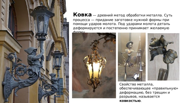 ковка Ковка — древний метод обработки металла. Суть процесса — придание заготовке нужной формы при помощи ударов молота. Под ударами молота деталь деформируется и постепенно принимает желаемую форму. Свойство металла, обеспечивающее «правильную» деформацию, без трещин и разрывов, называется ковкостью . 
