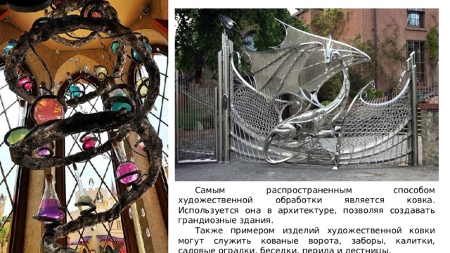  Самым распространенным способом художественной обработки является ковка. Используется она в архитектуре, позволяя создавать грандиозные здания.  Также примером изделий художественной ковки могут служить кованые ворота, заборы, калитки, садовые оградки, беседки, перила и лестницы. 