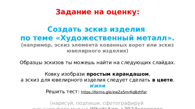Задание на оценку:  Создать эскиз изделия по теме «Художественный металл». (например, эскиз элемента кованных ворот или эскиз ювелирного изделия)  Образцы эскизов ты можешь найти на следующих слайдах. Ковку изобрази простым карандашом , а эскиз для ювелирного изделия следует сделать в цвете . и\или Решить тест: https://forms.gle/ewZa5mrKqBzhFar   (нарисуй, подпиши, сфотографируй и вышли фото мне на WhatsApp +7924хххххххх  