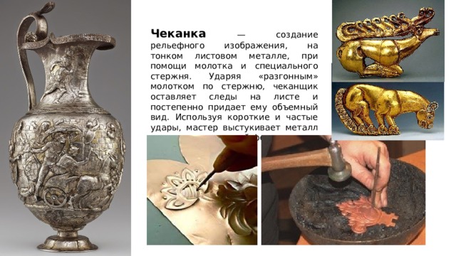 Чеканка — создание рельефного изображения, на тонком листовом металле, при помощи молотка и специального стержня. Ударяя «разгонным» молотком по стержню, чеканщик оставляет следы на листе и постепенно придает ему объемный вид. Используя короткие и частые удары, мастер выстукивает металл до получения нужной формы. 