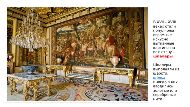В XVII – XVIII веках стали популярны огромные искусно вытканные картины на всю стену – шпалеры . Шпалеры выполняли из шерсти , шёлка , иногда в них вводились золотые или серебряные нити. 
