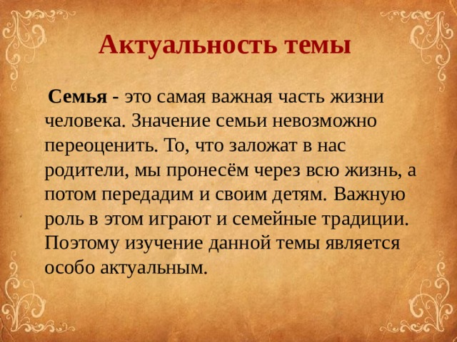  Актуальность темы    Семья  - это самая важная часть жизни человека. Значение семьи невозможно переоценить. То, что заложат в нас родители, мы пронесём через всю жизнь, а потом передадим и своим детям. Важную роль в этом играют и семейные традиции. Поэтому изучение данной темы является особо актуальным. 