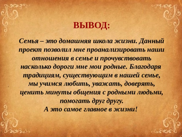 ВЫВОД: Семья – это домашняя школа жизни. Данный проект позволил мне проанализировать наши отношения в семье и прочувствовать насколько дороги мне мои родные. Благодаря традициям, существующим в нашей семье, мы учимся любить, уважать, доверять, ценить минуты общения с родными людьми, помогать друг другу. А это самое главное в жизни!  