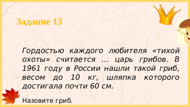 Задание 13 Гордостью каждого любителя «тихой охоты» считается … царь грибов. В 1961 году в России нашли такой гриб, весом до 10 кг, шляпка которого достигала почти 60 см. Назовите гриб. 