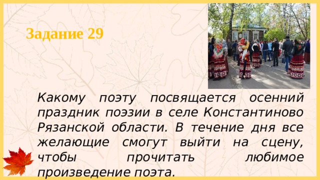 Задание 29 Какому поэту посвящается осенний праздник поэзии в селе Константиново Рязанской области. В течение дня все желающие смогут выйти на сцену, чтобы прочитать любимое произведение поэта. 