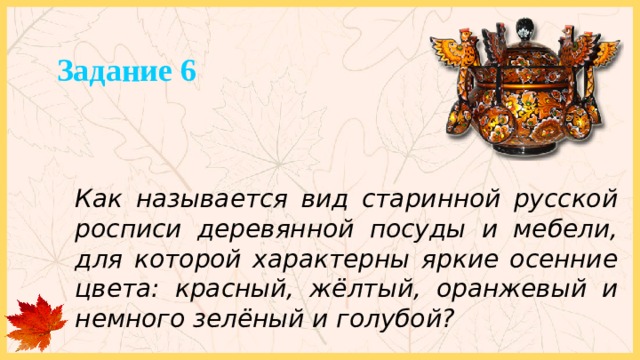 Задание 6 Как называется вид старинной русской росписи деревянной посуды и мебели, для которой характерны яркие осенние цвета: красный, жёлтый, оранжевый и немного зелёный и голубой? 