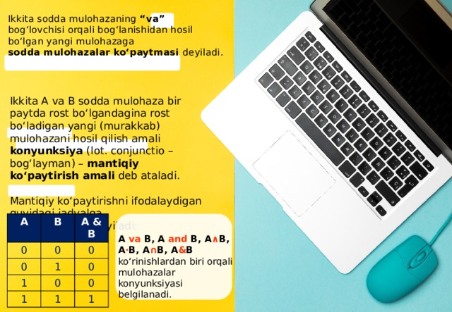 Ikkita sodda mulohazaning “va” bog‘lovchisi orqali bog‘lanishidan hosil bo‘lgan yangi mulohazaga sodda mulohazalar ko‘paytmasi dеyiladi. Ikkita A va B sodda mulohaza bir paytda rost bo‘lgandagina rost bo‘ladigan yangi (murakkab) mulohazani hosil qilish amali konyunksiya (lot. conjunctio – bog‘layman) – mantiqiy ko‘paytirish amali deb ataladi. Mantiqiy ko‘paytirishni ifodalaydigan quyidagi jadvalga rostlik jadvali deyiladi: A 0 B 0 A & B 0 1 0 1 1 0 0 0 1 1 A va B, A and B, A ∧ B, A · B, A ∩ B, A & B ko‘rinishlardan biri orqali mulohazalar konyunksiyasi bеlgilanadi. 