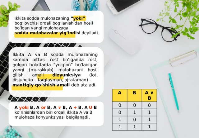 Ikkita sodda mulohazaning “yoki” bog‘lovchisi orqali bog‘lanishidan hosil bo‘lgan yangi mulohazaga sodda mulohazalar yig‘indisi dеyiladi. Ikkita A va B sodda mulohazaning kamida bittasi rost bo‘lganda rost, qolgan holatlarda “yolg‘on” bo‘ladigan yangi (murakkab) mulohazani hosil qilish amali dizyunksiya (lot. disjunctio – farqlayman, ajrataman) – mantiqiy qo‘shish amali deb ataladi. A 0 B 0 0 A ∨ B 0 1 1 1 1 0 1 1 1 A yoki B, A or B, A ∨ B, A + B, A U B ko‘rinishlardan biri orqali ikkita A va B mulohaza konyunksiyasi bеlgilanadi. 