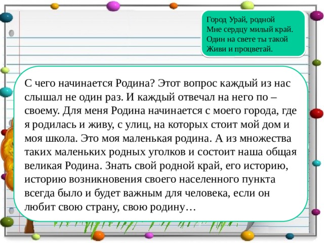 Город Урай, родной Мне сердцу милый край. Один на свете ты такой Живи и процветай. С чего начинается Родина? Этот вопрос каждый из нас слышал не один раз. И каждый отвечал на него по – своему. Для меня Родина начинается с моего города, где я родилась и живу, с улиц, на которых стоит мой дом и моя школа. Это моя маленькая родина. А из множества таких маленьких родных уголков и состоит наша общая великая Родина. Знать свой родной край, его историю, историю возникновения своего населенного пункта всегда было и будет важным для человека, если он любит свою страну, свою родину…  