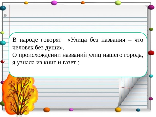 В народе говорят «Улица без названия – что человек без души». О происхождении названий улиц нашего города, я узнала из книг и газет :  В народе говорят «Улица без названия – что человек без души». О происхождении названий улиц я узнала из рассказов старожилов нашего посёлка: Новиковой Валентины Романовны, Ковалёва Льва Николаевича и Ольховки Елены Михайловны.  