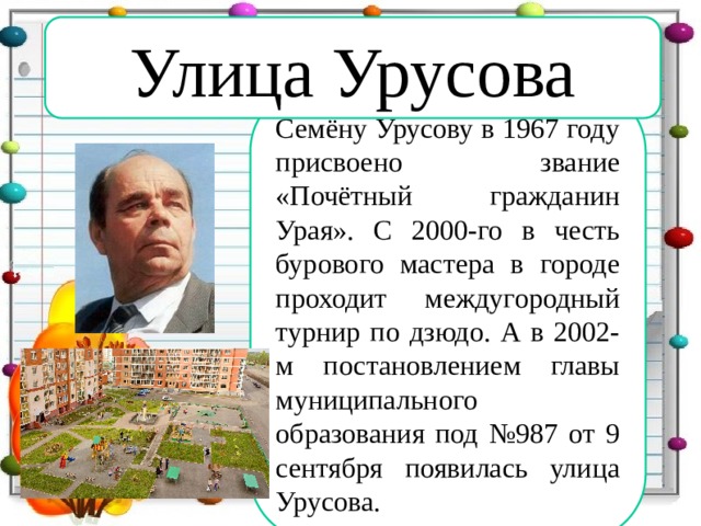 Улица Урусова Семёну Урусову в 1967 году присвоено звание «Почётный гражданин Урая». С 2000-го в честь бурового мастера в городе проходит междугородный турнир по дзюдо. А в 2002-м постановлением главы муниципального образования под №987 от 9 сентября появилась улица Урусова.  