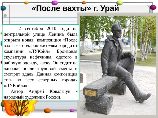 «После вахты» г. Урай  2 сентября 2010 года на центральной улице Ленина была открыта новая композиция «После вахты» - подарок жителям города от компании «ЛУКойл». Бронзовая скульптура нефтяника, одетого в рабочую одежду, каску. Он сидит на лавочке после трудовой смены и смотрит вдаль. Данная композиция есть во всех северных городах «ЛУКойла». Автор Андрей Ковальчук - народный художник России. 