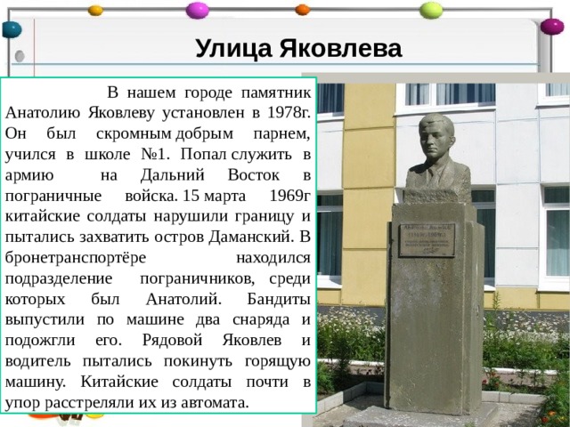Улица Яковлева  В нашем городе памятник Анатолию Яковлеву установлен в 1978г. Он был скромным добрым парнем, учился в школе №1. Попал служить в армию на Дальний Восток в пограничные войска. 15 марта 1969г китайские солдаты нарушили границу и пытались захватить остров Даманский. В бронетранспортёре находился подразделение пограничников, среди которых был Анатолий. Бандиты выпустили по машине два снаряда и подожгли его. Рядовой Яковлев и водитель пытались покинуть горящую машину. Китайские солдаты почти в упор расстреляли их из автомата. 