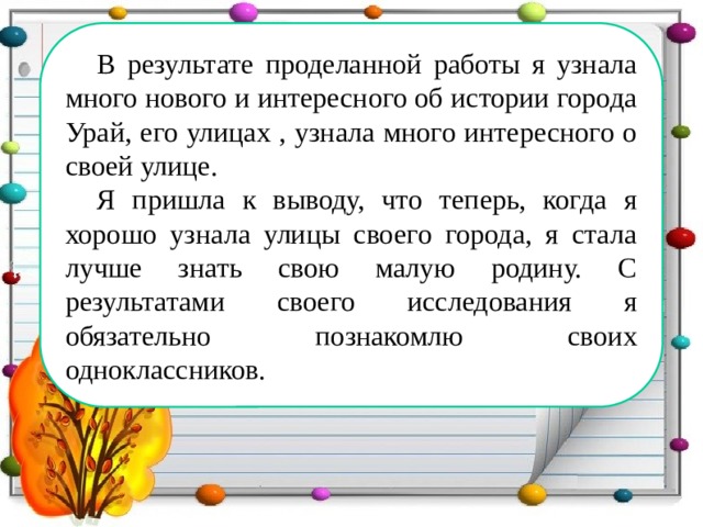 В результате проделанной работы я узнала много нового и интересного об истории города Урай, его улицах , узнала много интересного о своей улице. Я пришла к выводу, что теперь, когда я хорошо узнала улицы своего города, я стала лучше знать свою малую родину. С результатами своего исследования я обязательно познакомлю своих одноклассников. 