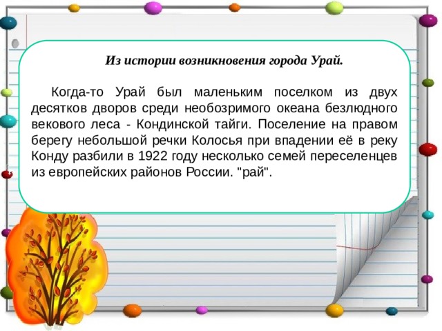 Из истории возникновения города Урай.  Когда-то Урай был маленьким поселком из двух десятков дворов среди необозримого океана безлюдного векового леса - Кондинской тайги. Поселение на правом берегу небольшой речки Колосья при впадении её в реку Конду разбили в 1922 году несколько семей переселенцев из европейских районов России. 