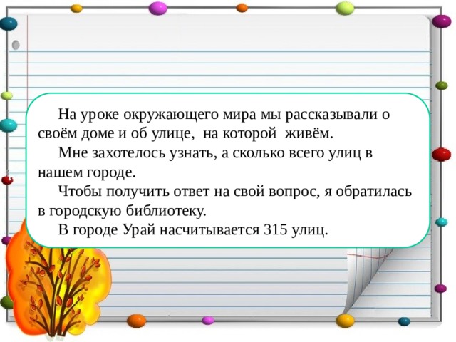 На уроке окружающего мира мы рассказывали о своём доме и об улице, на которой живём. Мне захотелось узнать, а сколько всего улиц в нашем городе. Чтобы получить ответ на свой вопрос, я обратилась в городскую библиотеку. В городе Урай насчитывается 315 улиц.  