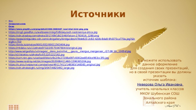 Источники Фон Закрытое окно Окно https://www.pngkit.com/png/detail/388-3883687_rowi-kiwi-bird-png.png https://img2.goodfon.ru/wallpaper/nbig/f/d9/peyzazh-nastroeniya-ptica.jpg https://cdn.pixabay.com/photo/2017/09/18/23/40/falcon-2763616_1280.png https://www.birdguides-cdn.com/cdn/gallery/birdguides/478de823-2c82-42db-8da8-9fd375ca770a.jpg?&height=750 https://birds.kz/photos/0001/032/00011563404.jpg https://mtdata.ru/u11/photo5F32/20575047604-0/original.jpg http://www.selgasfoto.lv/images/__dens_putni/liel___gaura__mergus_merganser_./27.08.10._1305sf.jpg http://s3.fotokto.ru/photo/full/522/5222162.jpg https://cam.rpn.gov.ru/upload/iblock/6c2/6c27208a097c6002ee8540ce963cc3f0.jpg https://www.nastroy.net/pic/images/202008/411460-1596365204.jpg https://ic.pics.livejournal.com/palivez/49117411/148383/148383_original.jpg https://cdn.photosight.ru/img/3/047/4825492_large.jpg Вы можете использовать данное оформление для создания своих презентаций, но в своей презентации вы должны указать источник шаблона: Неверова Ольга Ивановна учитель начальных классов МКОУ Шубенская СОШ Зонального района  Алтайского края 