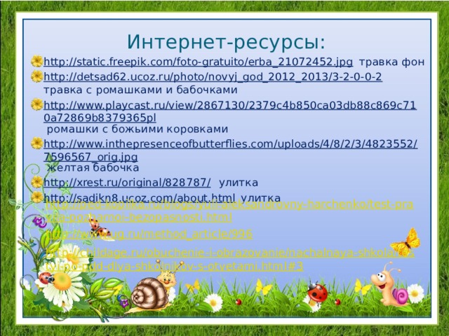 Интернет-ресурсы: http://static.freepik.com/foto-gratuito/erba_21072452.jpg травка фон http://detsad62.ucoz.ru/photo/novyj_god_2012_2013/3-2-0-0-2 травка с ромашками и бабочками http://www.playcast.ru/view/2867130/2379c4b850ca03db88c869c710a72869b8379365pl ромашки с божьими коровками http://www.inthepresenceofbutterflies.com/uploads/4/8/2/3/4823552/7596567_orig.jpg желтая бабочка http://xrest.ru/original/828787/ улитка http://sadikn8.ucoz.com/about.html улитка http://ped-kopilka.ru/blogs/yuli-aleksandrovny-harchenko/test-pravila-pozharnoi-bezopasnosti.html http://www.ug.ru/method_article/996 http://childage.ru/obuchenie-i-obrazovanie/nachalnaya-shkola/testyi-po-pdd-dlya-shkolnikov-s-otvetami.html#3 