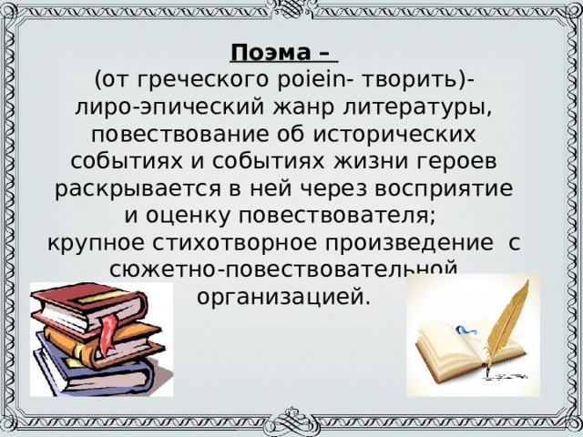 Поэма –  (от греческого poiein- творить)-  лиро-эпический жанр литературы, повествование об исторических событиях и событиях жизни героев раскрывается в ней через восприятие и оценку повествователя;  крупное стихотворное произведение с сюжетно-повествовательной организацией. 