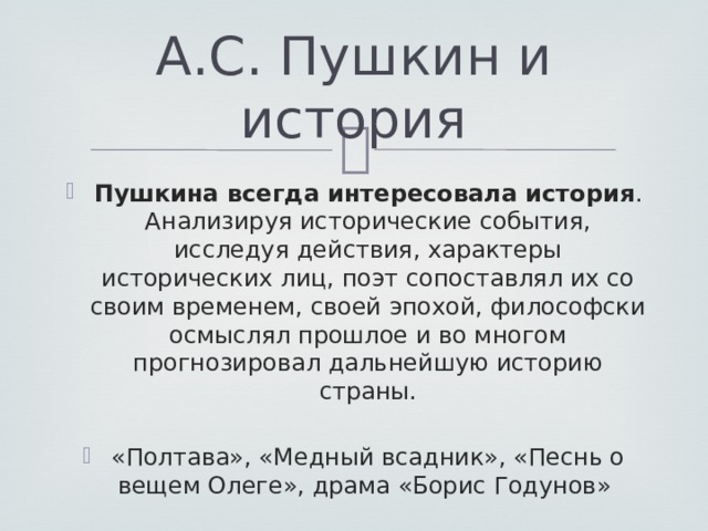 А.С. Пушкин и история Пушкина всегда интересовала история . Анализируя исторические события, исследуя действия, характеры исторических лиц, поэт сопоставлял их со своим временем, своей эпохой, философски осмыслял прошлое и во многом прогнозировал дальнейшую историю страны. «Полтава», «Медный всадник», «Песнь о вещем Олеге», драма «Борис Годунов» 