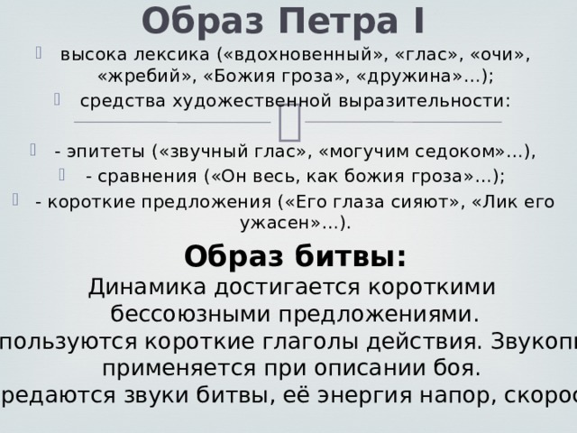 Образ Петра I высока лексика («вдохновенный», «глас», «очи», «жребий», «Божия гроза», «дружина»…); средства художественной выразительности: - эпитеты («звучный глас», «могучим седоком»…), - сравнения («Он весь, как божия гроза»…); - короткие предложения («Его глаза сияют», «Лик его ужасен»…). Образ битвы: Динамика достигается короткими бессоюзными предложениями. Используются короткие глаголы действия. Звукопись применяется при описании боя. Передаются звуки битвы, её энергия напор, скорость! 