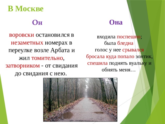 В Москве Она Он воровски остановился в незаметных номерах в переулке возле Арбата и жил томительно , затворником - от свидания до свидания с нею. входила поспешно ; была бледна  голос у нее срывался бросала куда попало зонтик, спешила поднять вуальку и обнять меня… 