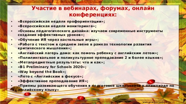 Участие в вебинарах, форумах, онлайн конференциях: «Всероссийская неделя профориентации»; «Всероссийская неделя мониторинга»; «Основы педагогического дизайна: изучаем современные инструменты создания эффективных уроков»; «Обучение ИЯ через настольные игры»; «Работа с текстом в среднем звене в рамках технологии развития критического мышления»; «Английский лагерь дома: как помочь ребенку с английским летом»; «Полилингвальное и поликультурное преподавание 2 и более языков»; «Метапредметные результаты: что и как»; «B1 Preliminary for Schools 2020»; «Way beyond the Book»; «Лето с «Английским в фокусе»; «Эффективное преподавание ИЯ»; «Приемы развивающего обучения в подготовке школьников к олимпиаде по английскому языку» 