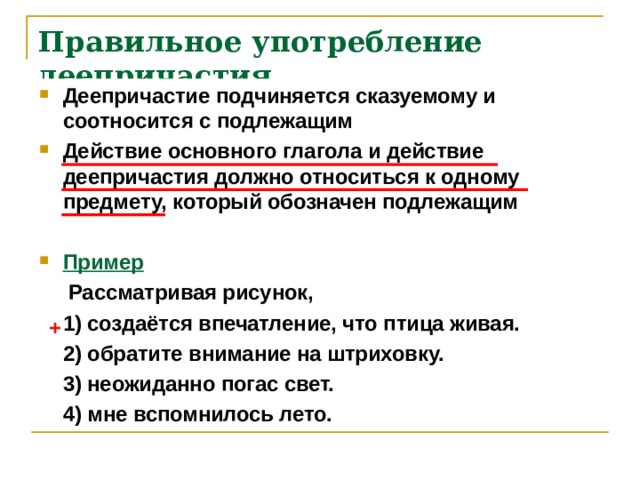 Правильное употребление деепричастия Деепричастие подчиняется сказуемому и соотносится с подлежащим Действие основного глагола и действие деепричастия должно относиться к одному предмету, который обозначен подлежащим  Пример  Рассматривая рисунок,  1) создаётся впечатление, что птица живая.  2) обратите внимание на штриховку.  3) неожиданно погас свет.  4) мне вспомнилось лето. + 