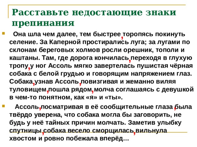 Расставьте недостающие знаки препинания ,  Она шла чем далее, тем быстрее торопясь покинуть селение. За Каперной простирались луга; за лугами по склонам береговых холмов росли орешник, тополи и каштаны. Там, где дорога кончилась переходя в глухую тропу у ног Ассоль мягко завертелась пушистая чёрная собака с белой грудью и говорящим напряжением глаз. Собака узнав Ассоль повизгивая и жеманно виляя туловищем пошла рядом молча соглашаясь с девушкой в чем-то понятном, как «я» и «ты».  Ассоль посматривая в её сообщительные глаза была твёрдо уверена, что собака могла бы заговорить, не будь у неё тайных причин молчать. Заметив улыбку спутницы собака весело сморщилась вильнула хвостом и ровно побежала вперёд… , , , , , , , , , , 