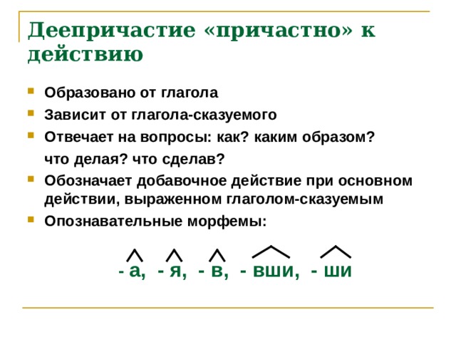 Деепричастие «причастно» к действию Образовано от глагола Зависит от глагола-сказуемого Отвечает на вопросы: как? каким образом?  что делая? что сделав? Обозначает добавочное действие при основном действии, выраженном глаголом-сказуемым Опознавательные морфемы:     - а, - я, - в, - вши, - ши   