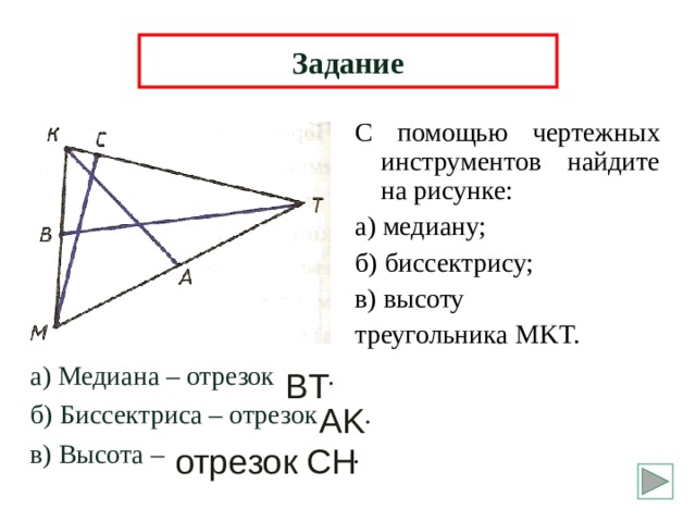 Задание С помощью чертежных инструментов найдите на рисунке: а) медиану; б) биссектрису; в) высоту треугольника MKT. а) Медиана – отрезок . б) Биссектриса – отрезок . в) Высота – . BT AK  отрезок  CH 6 