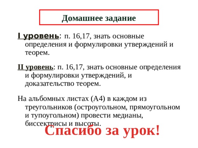 Домашнее задание I уровень : п. 16,17, знать основные определения и формулировки утверждений и теорем. II уровень : п. 16,17, знать основные определения и формулировки утверждений, и доказательство теорем. На альбомных листах (А4) в каждом из треугольников (остроугольном, прямоугольном и тупоугольном) провести медианы, биссектрисы и высоты. Спасибо за урок! 6 