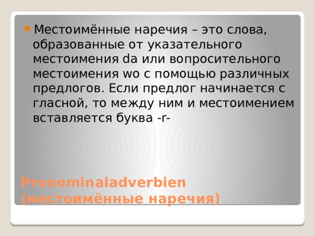 Местоимённые наречия – это слова, образованные от указательного местоимения da или вопросительного местоимения wo с помощью различных предлогов. Eсли предлог начинается с гласной, то между ним и местоимением вставляется буква -r- Pronominaladverbien  (местоимённые наречия) 